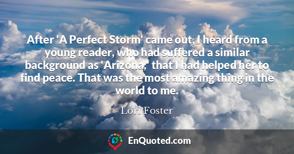 After 'A Perfect Storm' came out, I heard from a young reader, who had suffered a similar background as 'Arizona,' that I had helped her to find peace. That was the most amazing thing in the world to me.