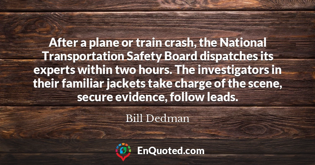 After a plane or train crash, the National Transportation Safety Board dispatches its experts within two hours. The investigators in their familiar jackets take charge of the scene, secure evidence, follow leads.