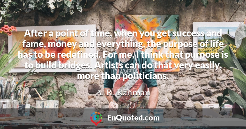 After a point of time, when you get success and fame, money and everything, the purpose of life has to be redefined. For me, I think that purpose is to build bridges. Artists can do that very easily, more than politicians.