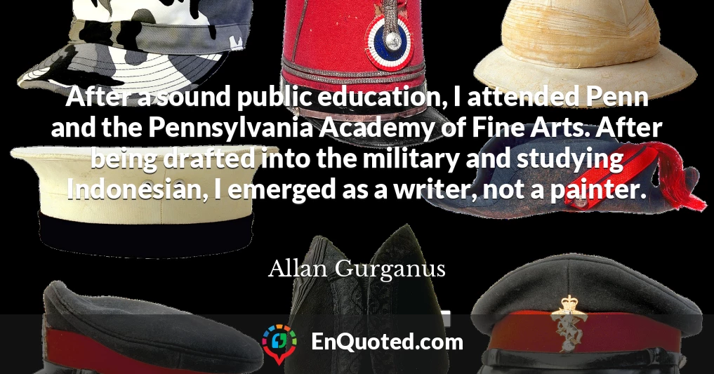 After a sound public education, I attended Penn and the Pennsylvania Academy of Fine Arts. After being drafted into the military and studying Indonesian, I emerged as a writer, not a painter.
