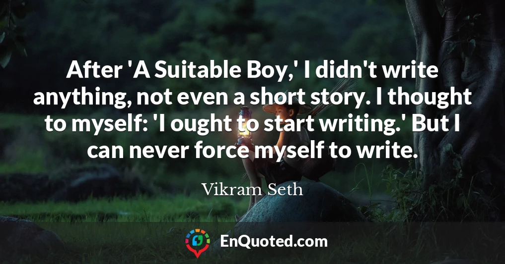 After 'A Suitable Boy,' I didn't write anything, not even a short story. I thought to myself: 'I ought to start writing.' But I can never force myself to write.