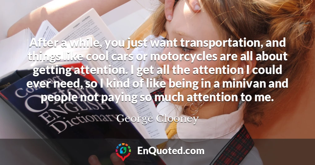After a while, you just want transportation, and things like cool cars or motorcycles are all about getting attention. I get all the attention I could ever need, so I kind of like being in a minivan and people not paying so much attention to me.