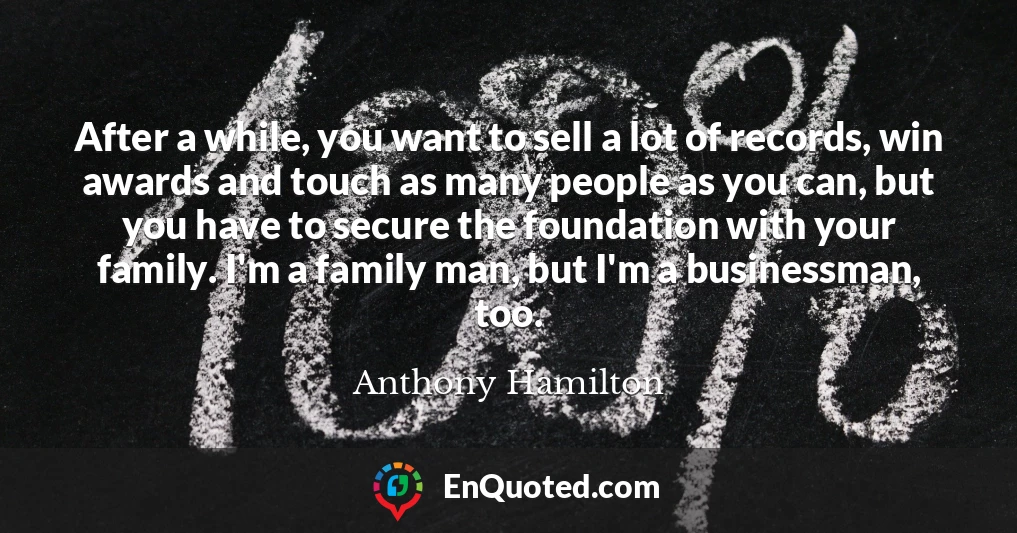 After a while, you want to sell a lot of records, win awards and touch as many people as you can, but you have to secure the foundation with your family. I'm a family man, but I'm a businessman, too.