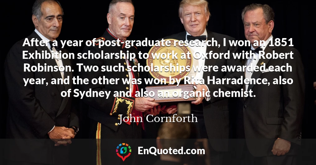 After a year of post-graduate research, I won an 1851 Exhibition scholarship to work at Oxford with Robert Robinson. Two such scholarships were awarded each year, and the other was won by Rita Harradence, also of Sydney and also an organic chemist.