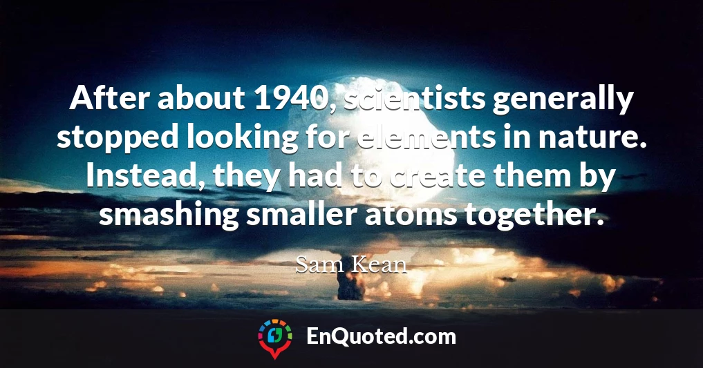 After about 1940, scientists generally stopped looking for elements in nature. Instead, they had to create them by smashing smaller atoms together.