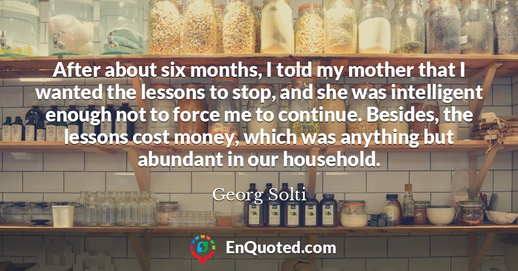 After about six months, I told my mother that I wanted the lessons to stop, and she was intelligent enough not to force me to continue. Besides, the lessons cost money, which was anything but abundant in our household.