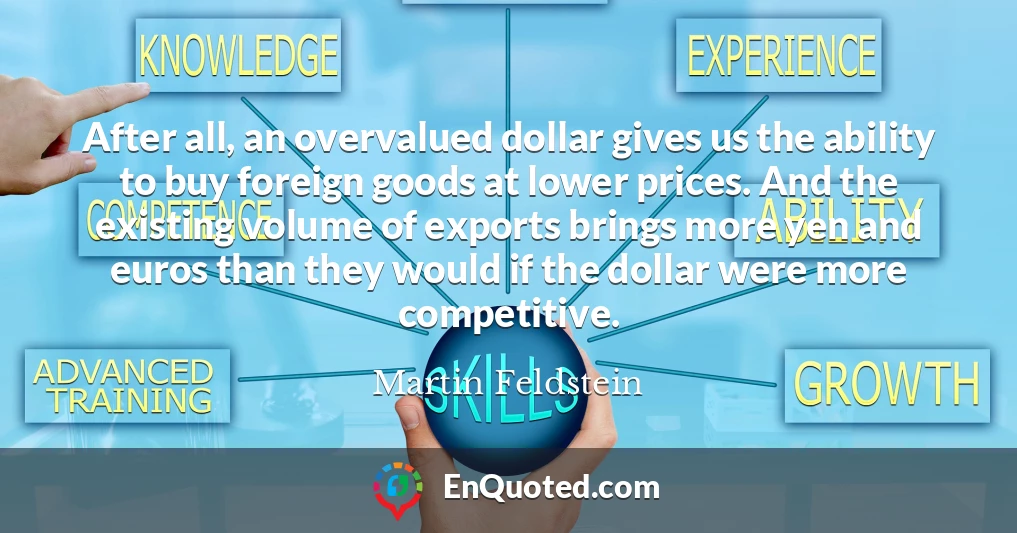 After all, an overvalued dollar gives us the ability to buy foreign goods at lower prices. And the existing volume of exports brings more yen and euros than they would if the dollar were more competitive.