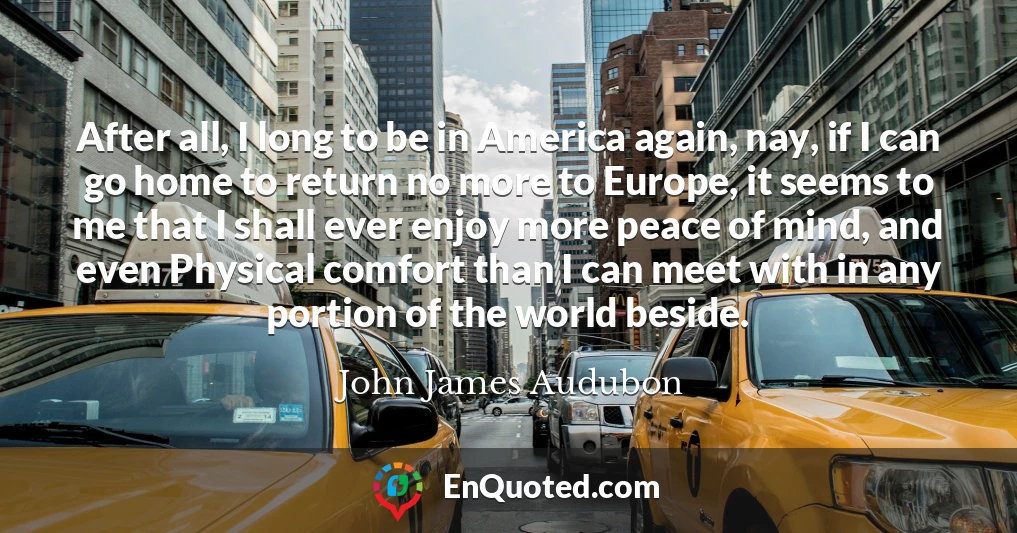 After all, I long to be in America again, nay, if I can go home to return no more to Europe, it seems to me that I shall ever enjoy more peace of mind, and even Physical comfort than I can meet with in any portion of the world beside.