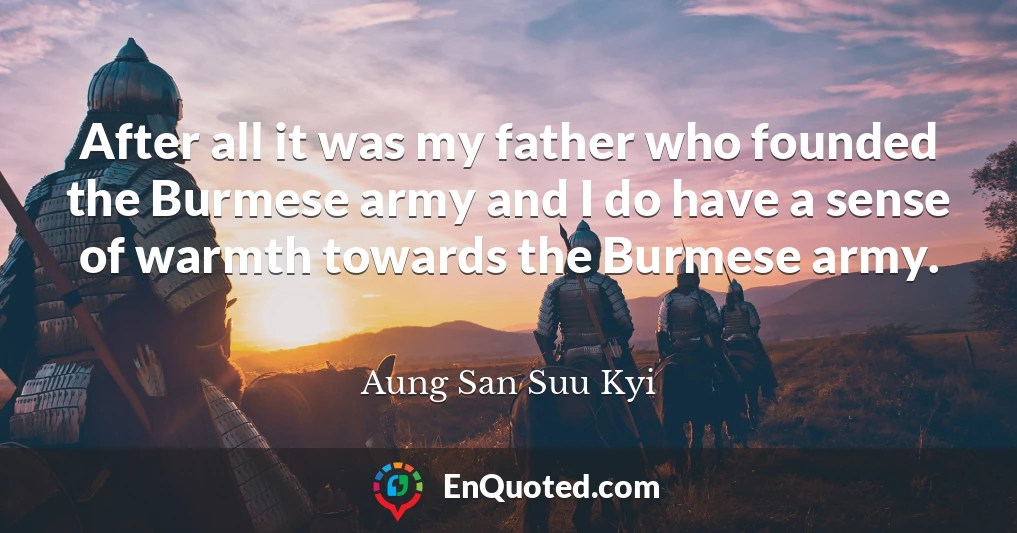 After all it was my father who founded the Burmese army and I do have a sense of warmth towards the Burmese army.