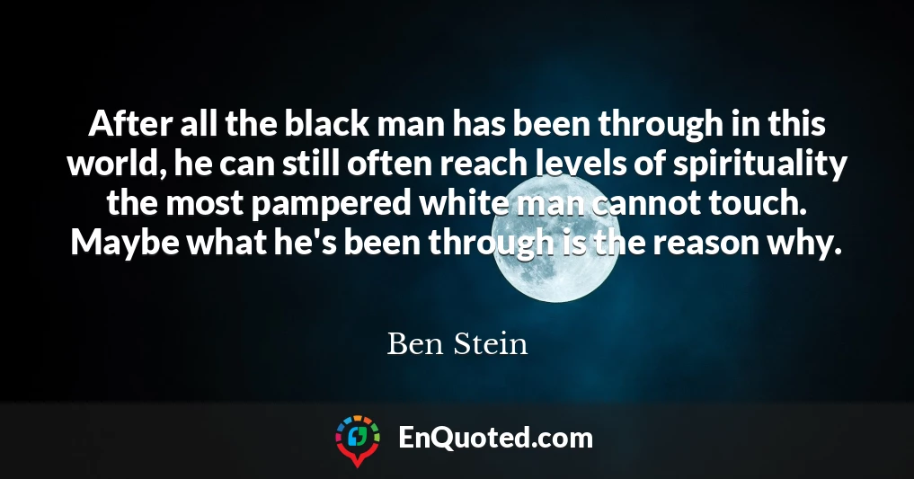 After all the black man has been through in this world, he can still often reach levels of spirituality the most pampered white man cannot touch. Maybe what he's been through is the reason why.