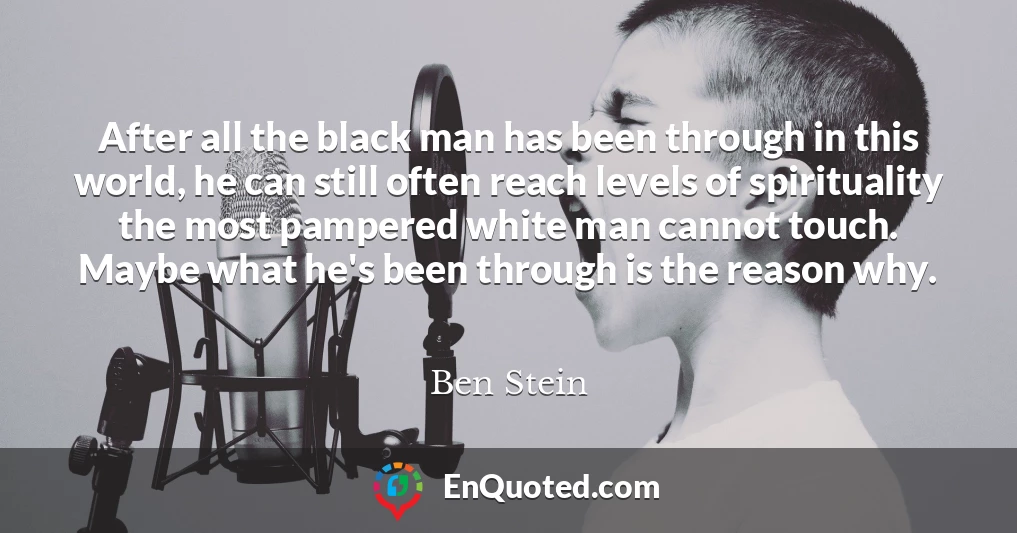 After all the black man has been through in this world, he can still often reach levels of spirituality the most pampered white man cannot touch. Maybe what he's been through is the reason why.