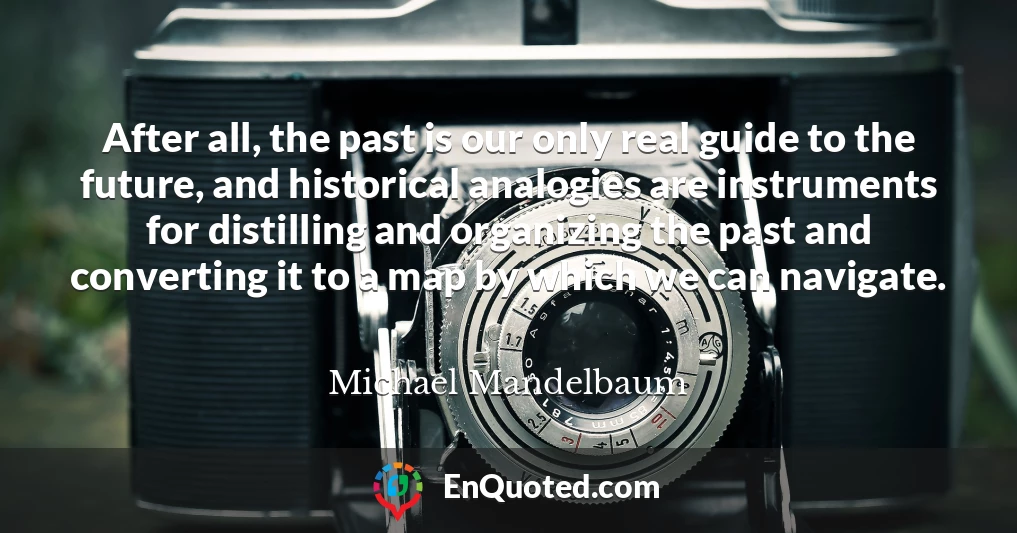 After all, the past is our only real guide to the future, and historical analogies are instruments for distilling and organizing the past and converting it to a map by which we can navigate.