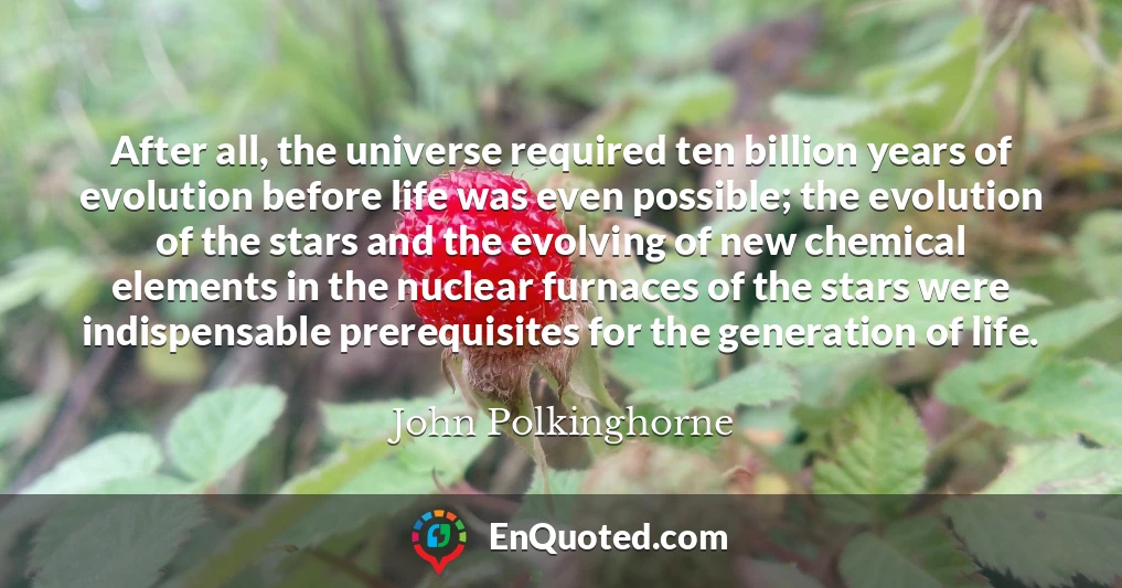 After all, the universe required ten billion years of evolution before life was even possible; the evolution of the stars and the evolving of new chemical elements in the nuclear furnaces of the stars were indispensable prerequisites for the generation of life.