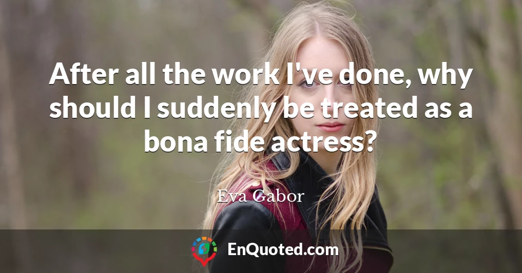After all the work I've done, why should I suddenly be treated as a bona fide actress?
