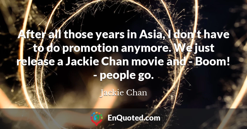After all those years in Asia, I don't have to do promotion anymore. We just release a Jackie Chan movie and - Boom! - people go.