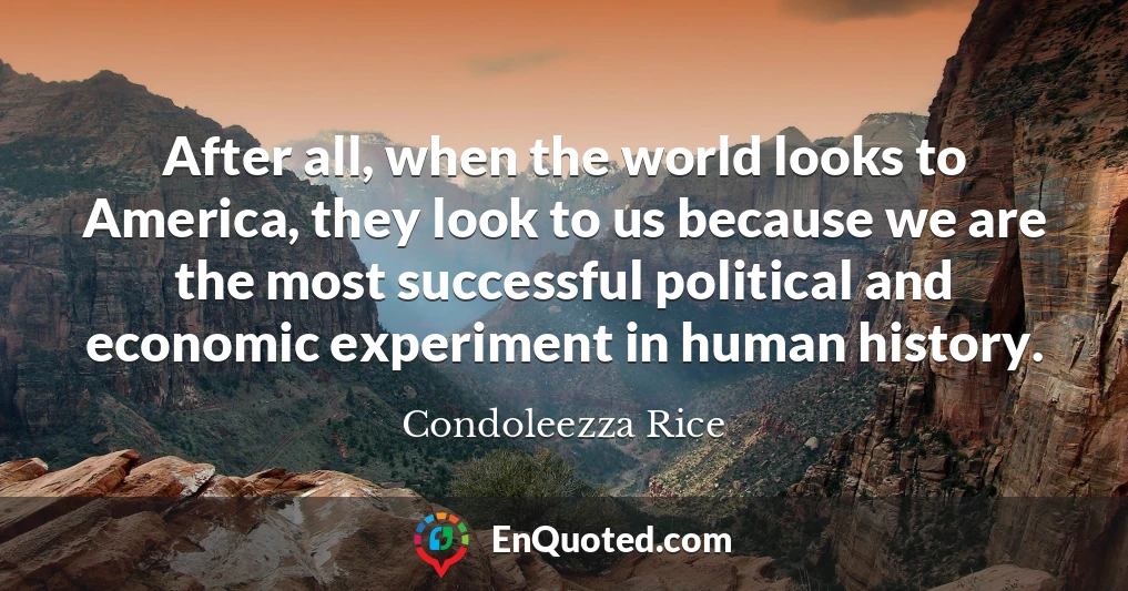 After all, when the world looks to America, they look to us because we are the most successful political and economic experiment in human history.