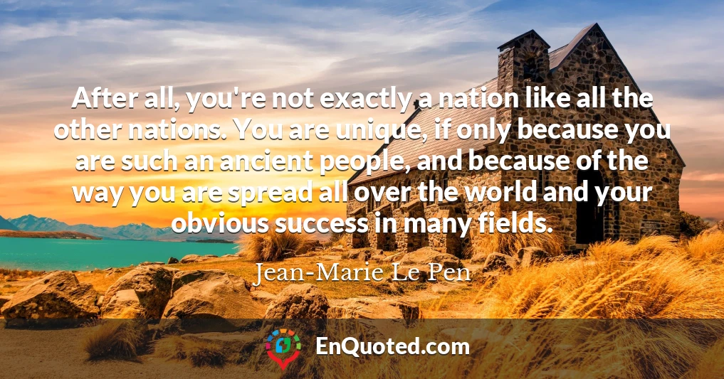 After all, you're not exactly a nation like all the other nations. You are unique, if only because you are such an ancient people, and because of the way you are spread all over the world and your obvious success in many fields.
