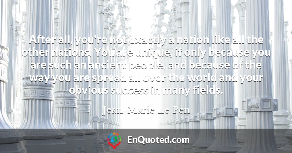 After all, you're not exactly a nation like all the other nations. You are unique, if only because you are such an ancient people, and because of the way you are spread all over the world and your obvious success in many fields.