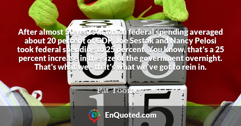 After almost 50 years in which federal spending averaged about 20 percent of GDP, Joe Sestak and Nancy Pelosi took federal spending to 25 percent. You know, that's a 25 percent increase in the size of the government overnight. That's what we - that's what we've got to rein in.