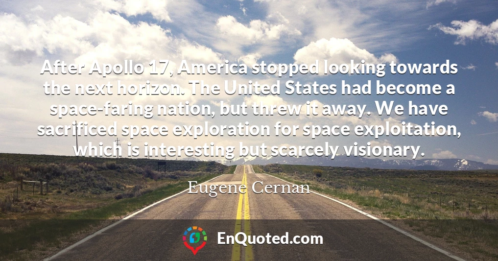 After Apollo 17, America stopped looking towards the next horizon. The United States had become a space-faring nation, but threw it away. We have sacrificed space exploration for space exploitation, which is interesting but scarcely visionary.