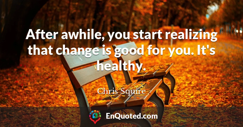 After awhile, you start realizing that change is good for you. It's healthy.