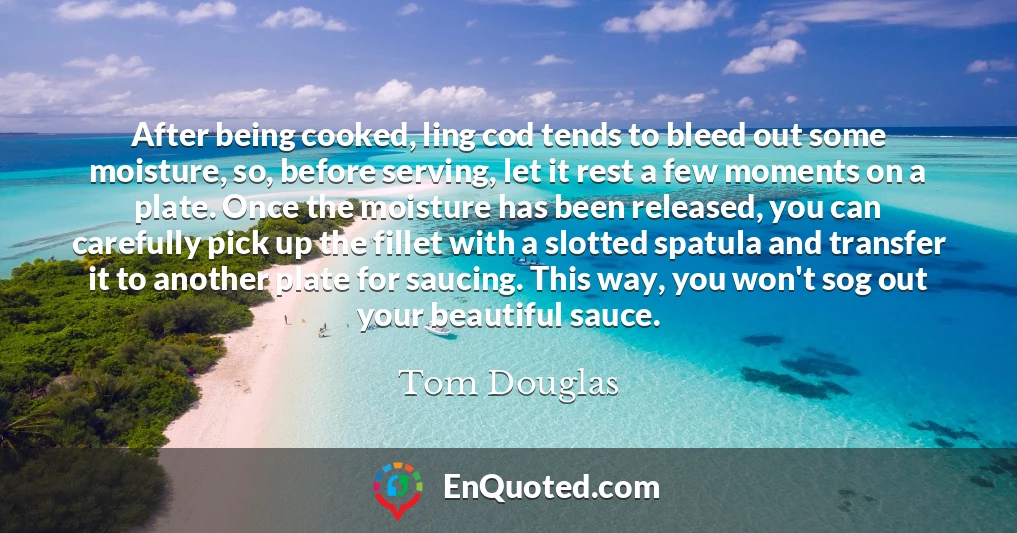 After being cooked, ling cod tends to bleed out some moisture, so, before serving, let it rest a few moments on a plate. Once the moisture has been released, you can carefully pick up the fillet with a slotted spatula and transfer it to another plate for saucing. This way, you won't sog out your beautiful sauce.