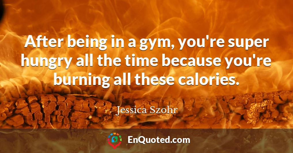After being in a gym, you're super hungry all the time because you're burning all these calories.