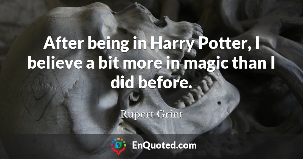 After being in Harry Potter, I believe a bit more in magic than I did before.