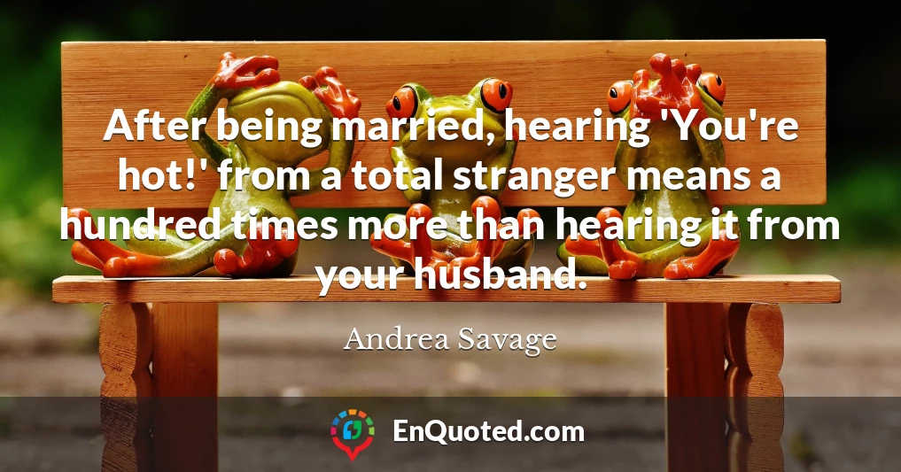 After being married, hearing 'You're hot!' from a total stranger means a hundred times more than hearing it from your husband.