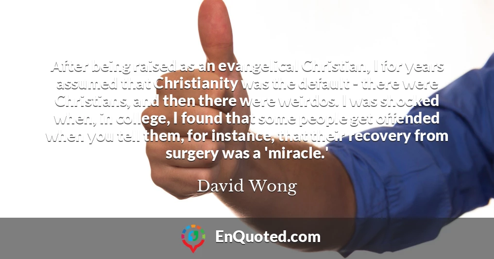 After being raised as an evangelical Christian, I for years assumed that Christianity was the default - there were Christians, and then there were weirdos. I was shocked when, in college, I found that some people get offended when you tell them, for instance, that their recovery from surgery was a 'miracle.'