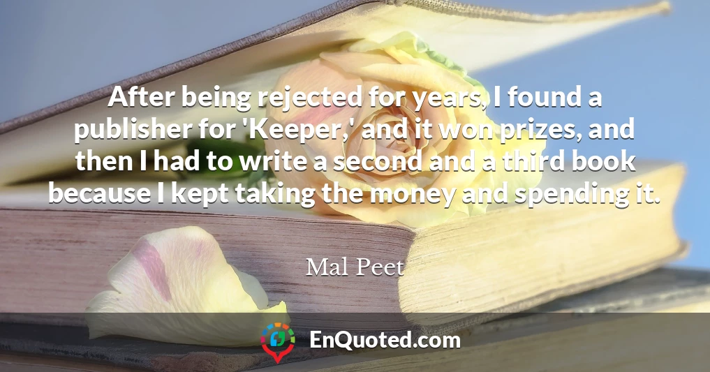 After being rejected for years, I found a publisher for 'Keeper,' and it won prizes, and then I had to write a second and a third book because I kept taking the money and spending it.