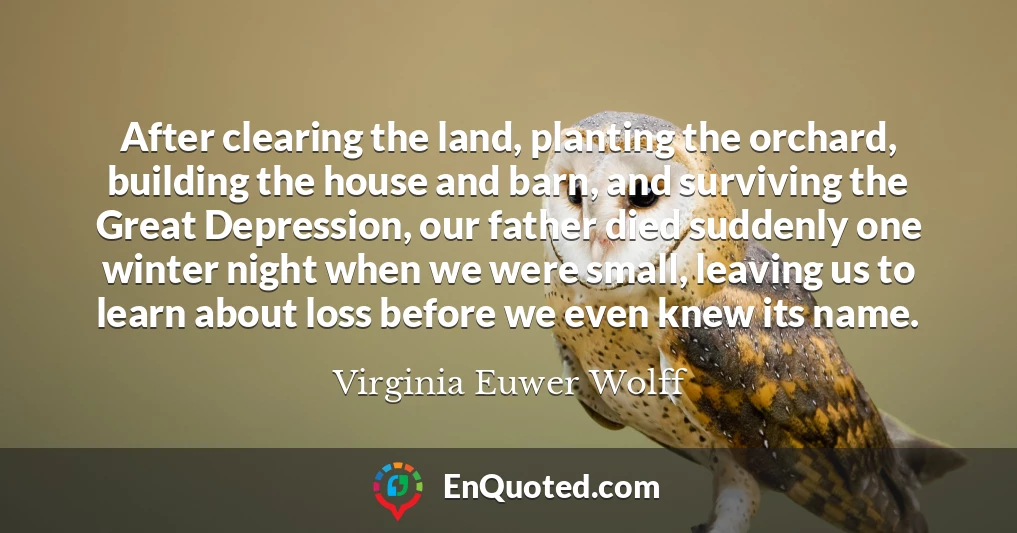 After clearing the land, planting the orchard, building the house and barn, and surviving the Great Depression, our father died suddenly one winter night when we were small, leaving us to learn about loss before we even knew its name.