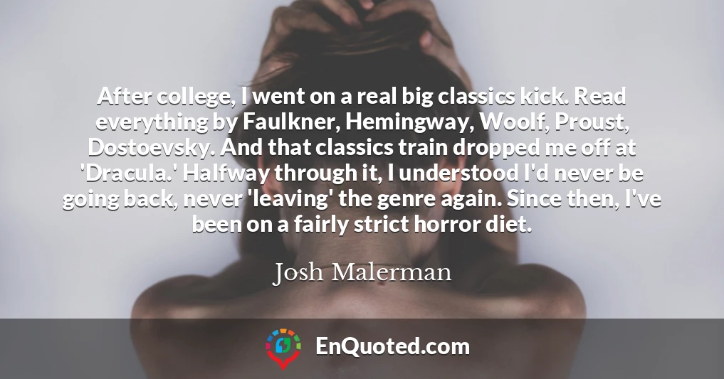 After college, I went on a real big classics kick. Read everything by Faulkner, Hemingway, Woolf, Proust, Dostoevsky. And that classics train dropped me off at 'Dracula.' Halfway through it, I understood I'd never be going back, never 'leaving' the genre again. Since then, I've been on a fairly strict horror diet.