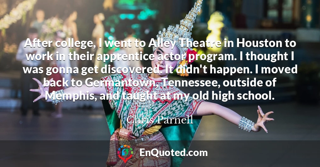 After college, I went to Alley Theatre in Houston to work in their apprentice actor program. I thought I was gonna get discovered. It didn't happen. I moved back to Germantown, Tennessee, outside of Memphis, and taught at my old high school.