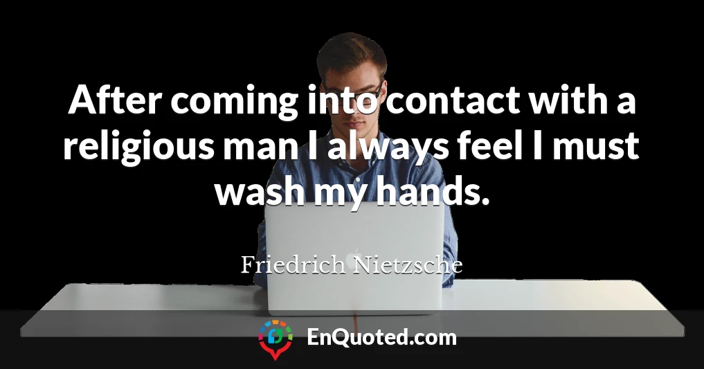 After coming into contact with a religious man I always feel I must wash my hands.