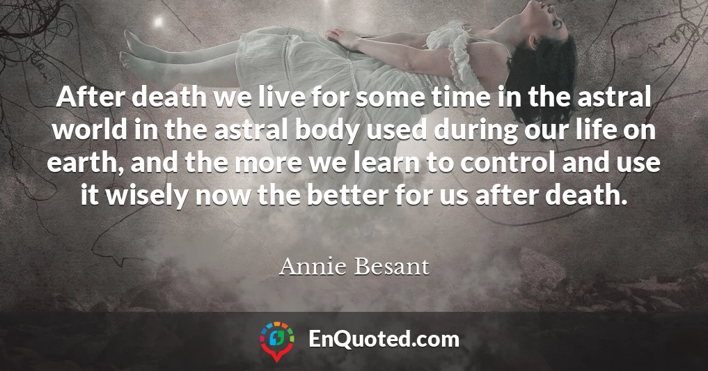 After death we live for some time in the astral world in the astral body used during our life on earth, and the more we learn to control and use it wisely now the better for us after death.