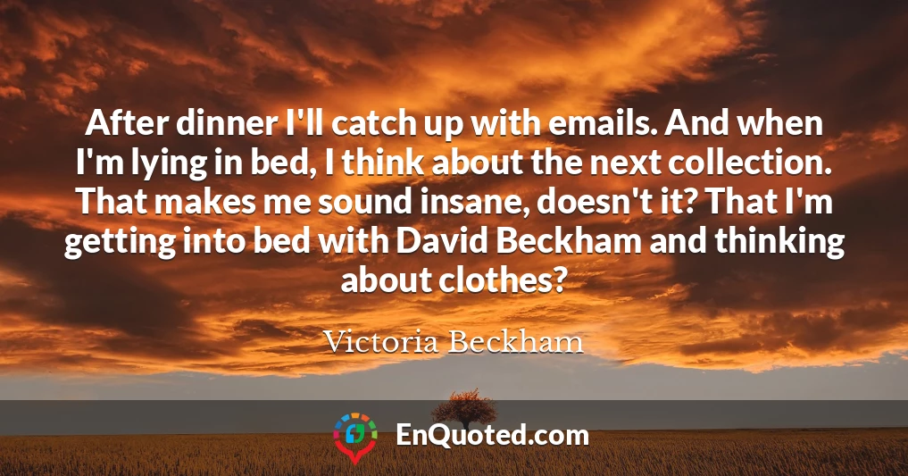 After dinner I'll catch up with emails. And when I'm lying in bed, I think about the next collection. That makes me sound insane, doesn't it? That I'm getting into bed with David Beckham and thinking about clothes?