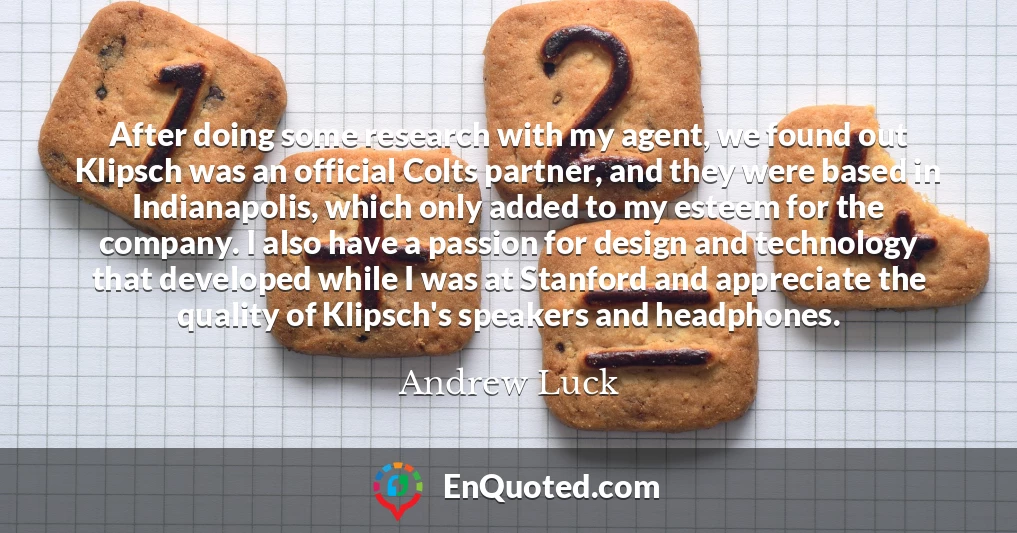 After doing some research with my agent, we found out Klipsch was an official Colts partner, and they were based in Indianapolis, which only added to my esteem for the company. I also have a passion for design and technology that developed while I was at Stanford and appreciate the quality of Klipsch's speakers and headphones.