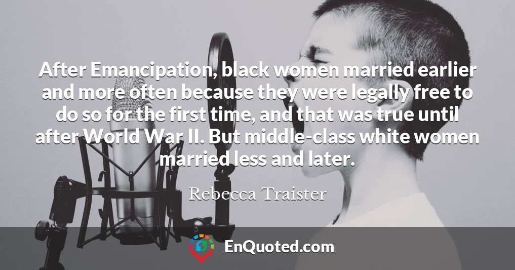 After Emancipation, black women married earlier and more often because they were legally free to do so for the first time, and that was true until after World War II. But middle-class white women married less and later.