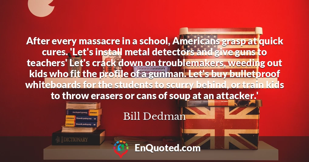 After every massacre in a school, Americans grasp at quick cures. 'Let's install metal detectors and give guns to teachers' Let's crack down on troublemakers, weeding out kids who fit the profile of a gunman. Let's buy bulletproof whiteboards for the students to scurry behind, or train kids to throw erasers or cans of soup at an attacker.'