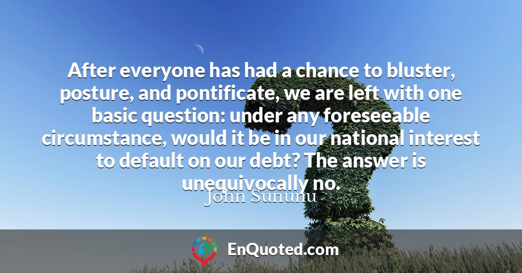 After everyone has had a chance to bluster, posture, and pontificate, we are left with one basic question: under any foreseeable circumstance, would it be in our national interest to default on our debt? The answer is unequivocally no.