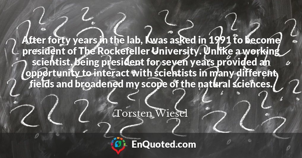 After forty years in the lab, I was asked in 1991 to become president of The Rockefeller University. Unlike a working scientist, being president for seven years provided an opportunity to interact with scientists in many different fields and broadened my scope of the natural sciences.