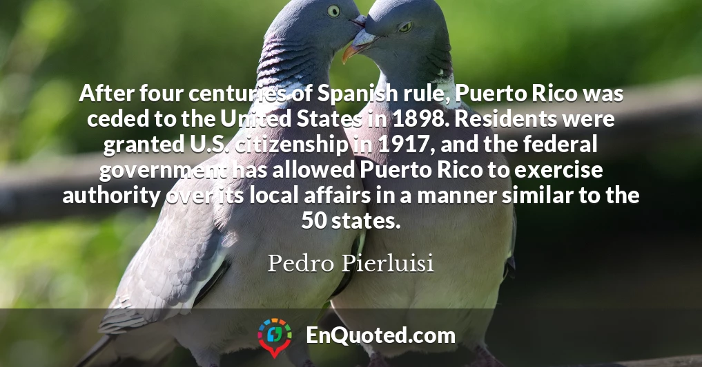 After four centuries of Spanish rule, Puerto Rico was ceded to the United States in 1898. Residents were granted U.S. citizenship in 1917, and the federal government has allowed Puerto Rico to exercise authority over its local affairs in a manner similar to the 50 states.