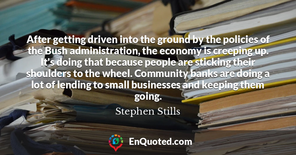 After getting driven into the ground by the policies of the Bush administration, the economy is creeping up. It's doing that because people are sticking their shoulders to the wheel. Community banks are doing a lot of lending to small businesses and keeping them going.