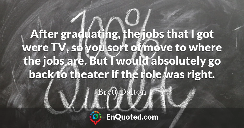 After graduating, the jobs that I got were TV, so you sort of move to where the jobs are. But I would absolutely go back to theater if the role was right.
