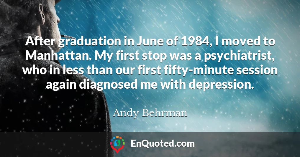 After graduation in June of 1984, I moved to Manhattan. My first stop was a psychiatrist, who in less than our first fifty-minute session again diagnosed me with depression.