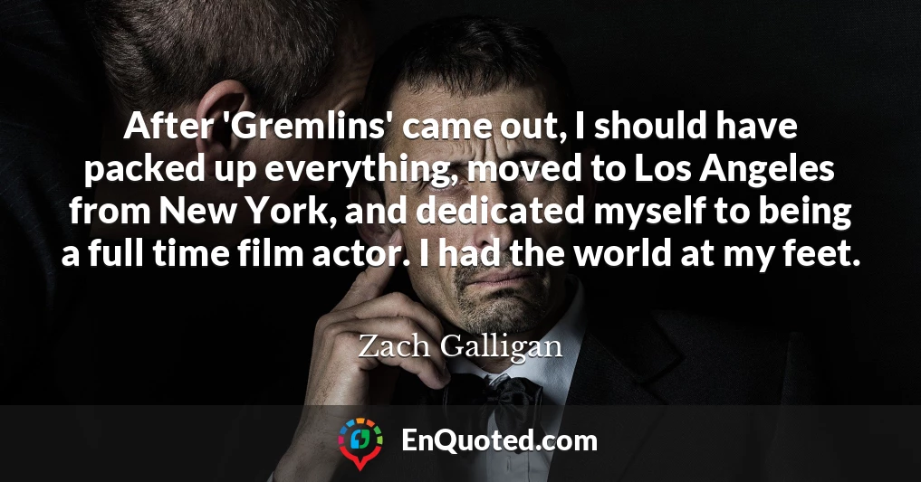 After 'Gremlins' came out, I should have packed up everything, moved to Los Angeles from New York, and dedicated myself to being a full time film actor. I had the world at my feet.