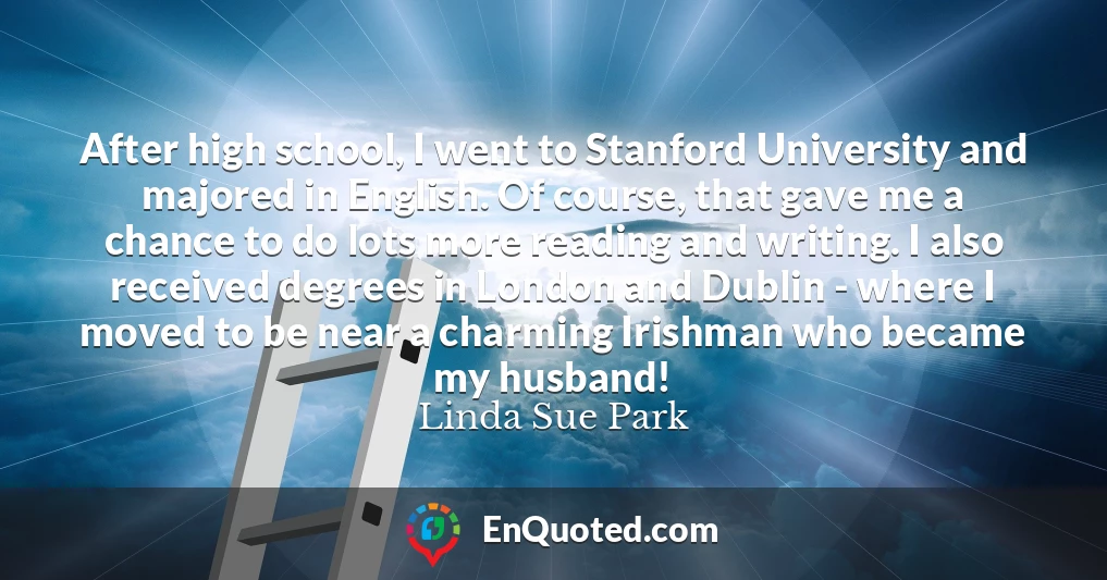 After high school, I went to Stanford University and majored in English. Of course, that gave me a chance to do lots more reading and writing. I also received degrees in London and Dublin - where I moved to be near a charming Irishman who became my husband!