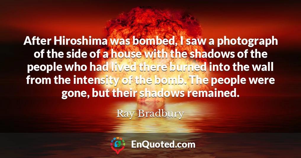 After Hiroshima was bombed, I saw a photograph of the side of a house with the shadows of the people who had lived there burned into the wall from the intensity of the bomb. The people were gone, but their shadows remained.
