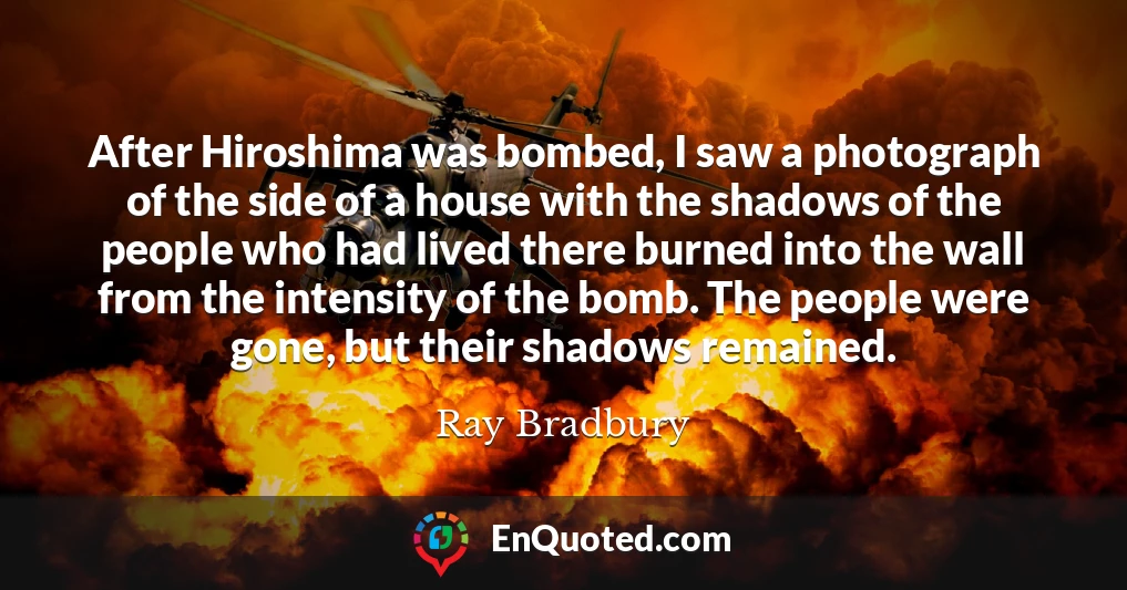 After Hiroshima was bombed, I saw a photograph of the side of a house with the shadows of the people who had lived there burned into the wall from the intensity of the bomb. The people were gone, but their shadows remained.